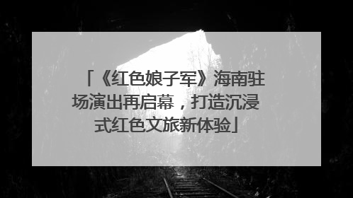 《红色娘子军》海南驻场演出再启幕，打造沉浸式红色文旅新体验