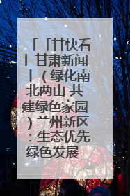 「甘快看」甘肃新闻丨（绿化南北两山 共建绿色家园）兰州新区：生态优先绿色发展 打造生态环保示范区
