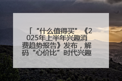 “什么值得买”《2025年上半年兴趣消费趋势报告》发布，解码“心价比”时代兴趣消费新范式