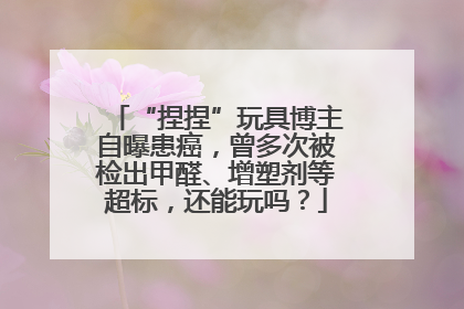 “捏捏”玩具博主自曝患癌，曾多次被检出甲醛、增塑剂等超标，还能玩吗？