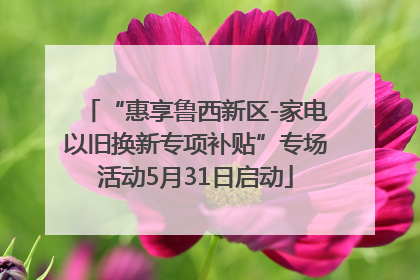 “惠享鲁西新区-家电以旧换新专项补贴”专场活动5月31日启动