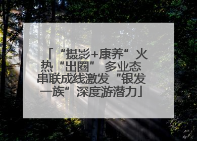 “摄影+康养”火热“出圈” 多业态串联成线激发“银发一族”深度游潜力