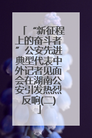 “新征程上的奋斗者”公安先进典型代表中外记者见面会在湖南公安引发热烈反响(二)
