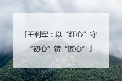 王利军：以“红心”守“初心”铸“匠心”