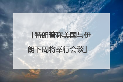 特朗普称美国与伊朗下周将举行会谈