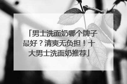 男士洗面奶哪个牌子最好？清爽无负担！十大男士洗面奶推荐