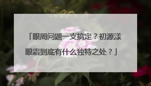 眼周问题一支搞定？初源漾眼霜到底有什么独特之处？