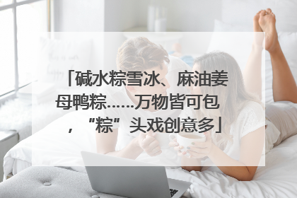 碱水粽雪冰、麻油姜母鸭粽……万物皆可包，“粽”头戏创意多