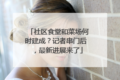 社区食堂和菜场何时建成？记者串门后，最新进展来了