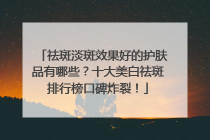 祛斑淡斑效果好的护肤品有哪些？十大美白祛斑排行榜口碑炸裂！