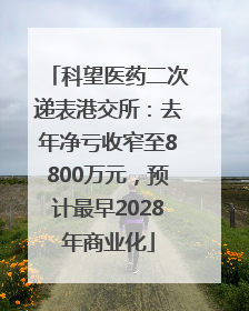 科望医药二次递表港交所：去年净亏收窄至8800万元，预计最早2028年商业化