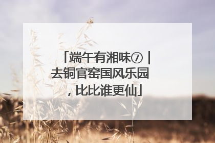 端午有湘味⑦｜去铜官窑国风乐园，比比谁更仙