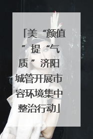 美“颜值 ”提“气质 ”济阳城管开展市容环境集中整治行动