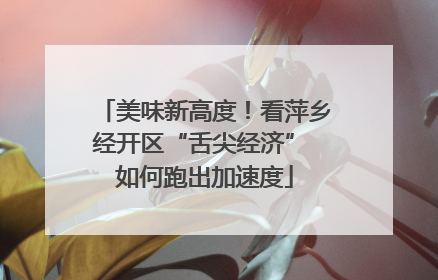 美味新高度！看萍乡经开区“舌尖经济” 如何跑出加速度