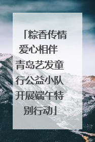粽香传情爱心相伴 青岛艺发童行公益小队开展端午特别行动