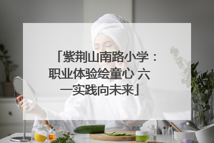 紫荆山南路小学：职业体验绘童心 六一实践向未来