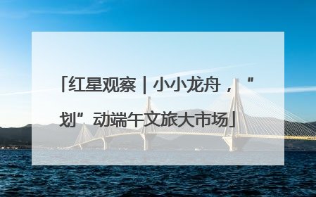 红星观察｜小小龙舟，“划”动端午文旅大市场
