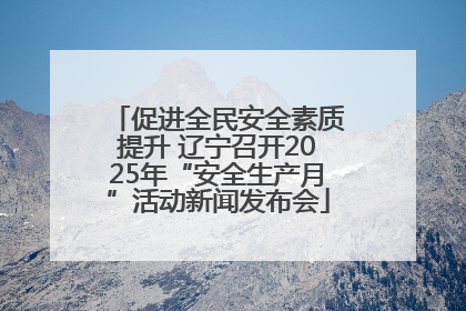 促进全民安全素质提升 辽宁召开2025年“安全生产月”活动新闻发布会