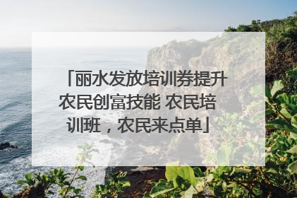 丽水发放培训券提升农民创富技能 农民培训班，农民来点单