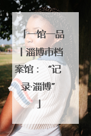 一馆一品丨淄博市档案馆：“记录·淄博”