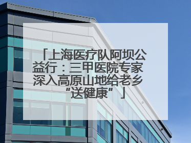 上海医疗队阿坝公益行：三甲医院专家深入高原山地给老乡“送健康”