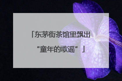 东茅街茶馆里飘出“童年的歌谣”