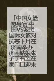 中国女篮热身赛·中国VS波黑国际女篮对抗赛下月在济南举办 济南姑娘张子宇有望在家门口迎来国家队首秀
