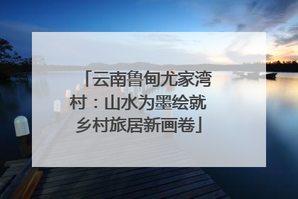 云南鲁甸尤家湾村：山水为墨绘就乡村旅居新画卷
