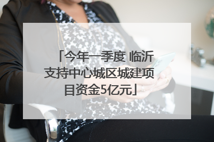 今年一季度 临沂支持中心城区城建项目资金5亿元