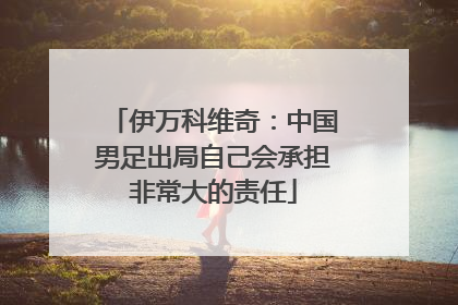 伊万科维奇：中国男足出局自己会承担非常大的责任