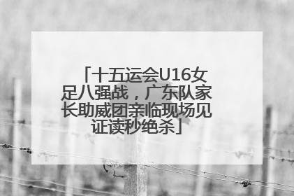 十五运会U16女足八强战，广东队家长助威团亲临现场见证读秒绝杀