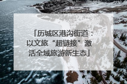 历城区港沟街道：以文旅“超链接”激活全域旅游新生态