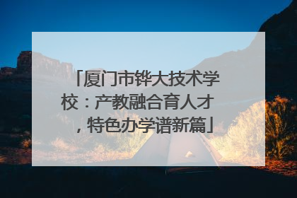 厦门市铧大技术学校：产教融合育人才，特色办学谱新篇