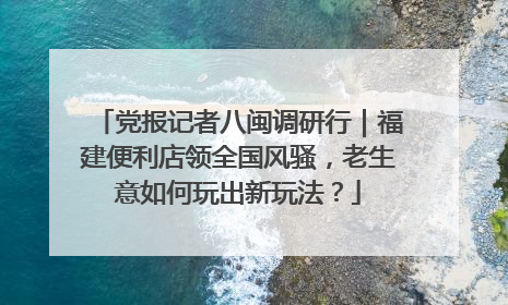 党报记者八闽调研行｜福建便利店领全国风骚，老生意如何玩出新玩法？