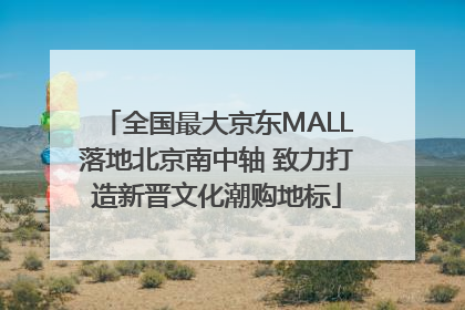 全国最大京东MALL落地北京南中轴 致力打造新晋文化潮购地标