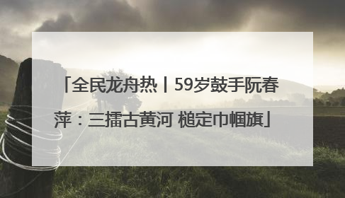 全民龙舟热丨59岁鼓手阮春萍：三擂古黄河 槌定巾帼旗