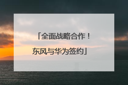 全面战略合作！东风与华为签约