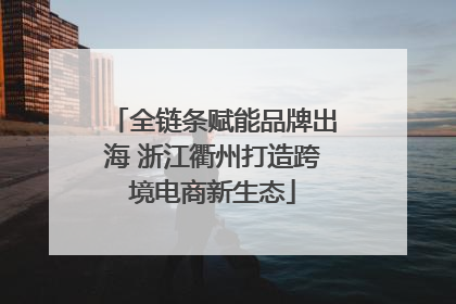 全链条赋能品牌出海 浙江衢州打造跨境电商新生态