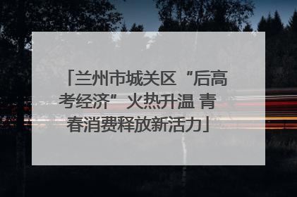 兰州市城关区“后高考经济”火热升温 青春消费释放新活力