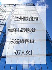兰州铁路局端午假期预计发送旅客135万人次