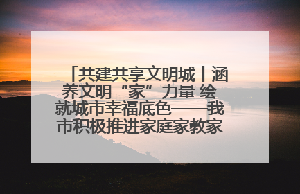 共建共享文明城丨涵养文明“家”力量 绘就城市幸福底色——我市积极推进家庭家教家风建设工作综述