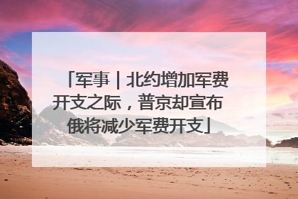 军事｜北约增加军费开支之际，普京却宣布俄将减少军费开支