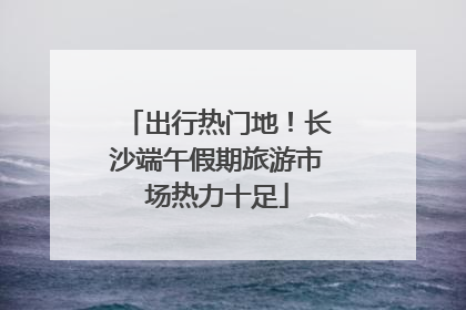 出行热门地！长沙端午假期旅游市场热力十足