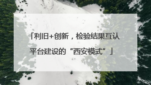 利旧+创新，检验结果互认平台建设的“西安模式”