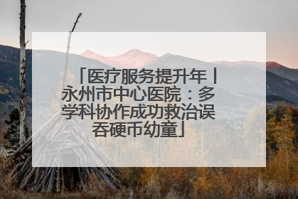 医疗服务提升年丨永州市中心医院：多学科协作成功救治误吞硬币幼童
