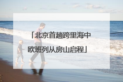 北京首趟跨里海中欧班列从房山启程