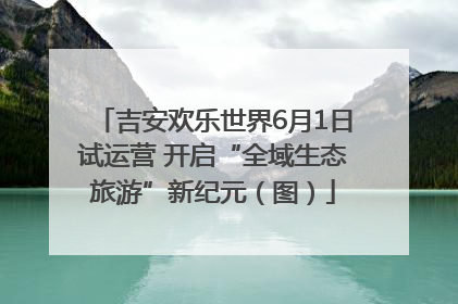 吉安欢乐世界6月1日试运营 开启“全域生态旅游”新纪元（图）