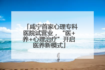 咸宁首家心理专科医院试营业，“医+养+心理治疗”开启医养新模式