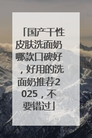 国产干性皮肤洗面奶哪款口碑好，好用的洗面奶推荐2025，不要错过