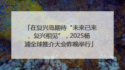 在复兴岛期待“未来已来、复兴相见”，2025杨浦全球推介大会昨晚举行